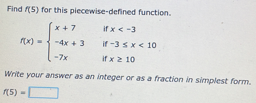 Find f(5) for this piecewise-defined function.
f(x)=beginarrayl x+7 -4x+3 -7xendarray. beginarrayr ifx <1 ifx≥ 10endarray
frac (2x_□)^(□)□ 
Write your answer as an integer or as a fraction in simplest form.
f(5)=□