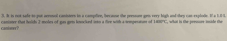 It is not safe to put aerosol canisters in a campfire, because the pressure gets very high and they can explode. If a 1.0 L
canister that holds 2 moles of gas gets knocked into a fire with a temperature of 1400°C , what is the pressure inside the 
canister?