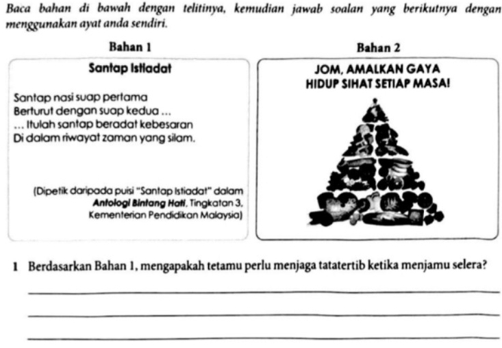 Baca bahan di bawah dengan telitinya, kemudian jawab soalan yang berikutnya dengan 
menggunakan ayat anda sendiri. 
Bahan 1 Bahan 2
Santap Istiadat 
Santap nasi suap pertama 
Berturut dengan suap kedua ... 
... Itulah santap beradat kebesaran 
Di dalam riwayat zaman yang silam. 
(Dipetik daripada puisi ''Santap Istiadat'' dalam 
Antologi Bintang Hatí, Tingkatan 3, 
Kementerian Pendidikan Malaysia) 
1 Berdasarkan Bahan 1, mengapakah tetamu perlu menjaga tatatertib ketika menjamu selera? 
_ 
_ 
_