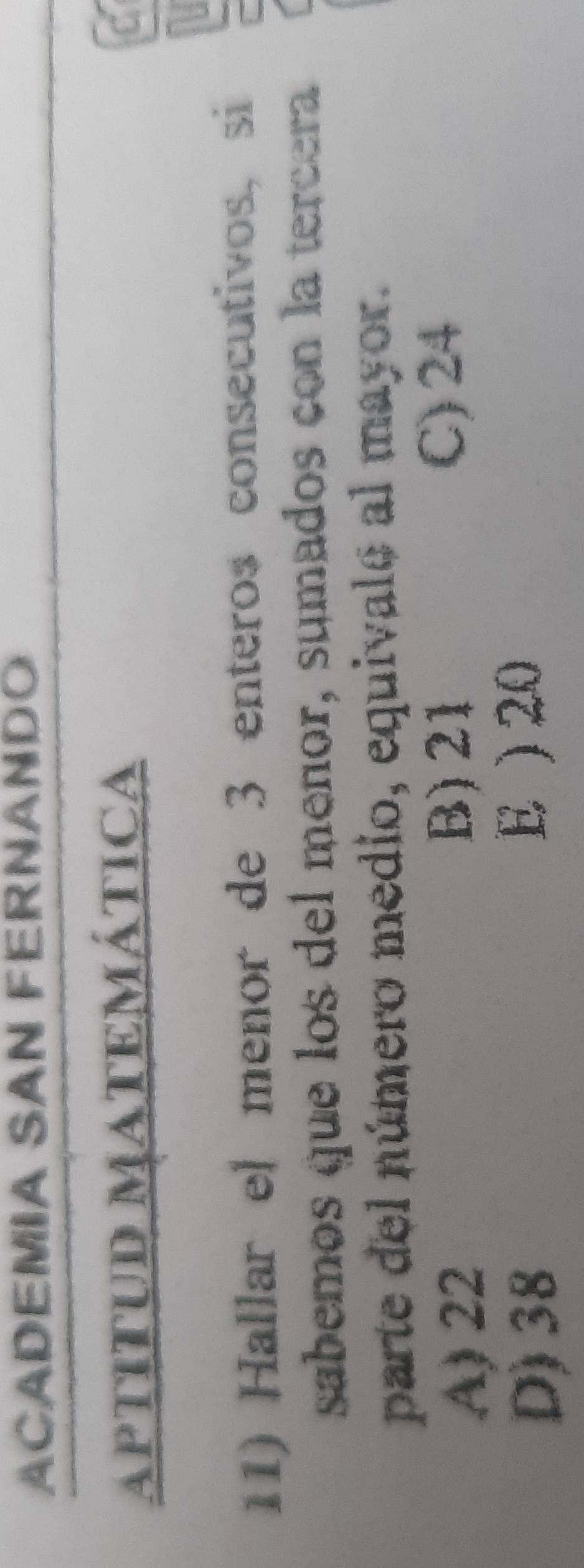 ACADEMIA SAN FERNANDO
APTITUD MATEMÁTICA
U
11) Hallar el menor de 3 enteros consecutivos, si
sabemos que los del meñor, sumados con la tercera
parte del número medio, equivalo al mayor.
B) 21
A) 22 C) 24
D) 38 E ) 20