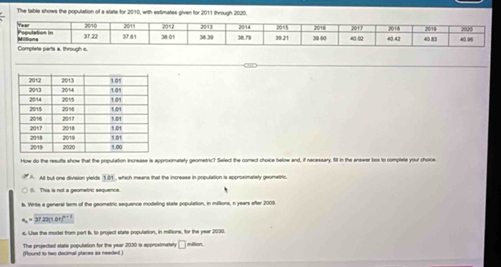 The table shows the population of a state for 2010, with estimates given for 2011 through 2020.
How do the resufts show that the population increase is approximately geometric? Select the correct choice below and, if necessary, fill in the answer box to complete your choice.
A All but one division ylelds 101 , which means that the increase in population is approximately geometric.
(). This is not a geometric sequence.
b. Write a general term of the geometric sequence modeling state population, in millions, n years after 2009.
a_n=37.22(1.01)^n-1
c. Use the model from part b. to project state population, in millions, for the year 2030.
The projected state population for the year 2030 is approximately □ 
(Round to two decimal places as needed.) million,