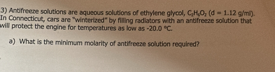 Antifreeze solutions are aqueous solutions of ethylene glycol, C_2H_6O_2(d=1.12g/ml), 
In Connecticut, cars are “winterized” by filling radiators with an antifreeze solution that 
will protect the engine for temperatures as low as -20.0°C. 
a) What is the minimum molarity of antifreeze solution required?