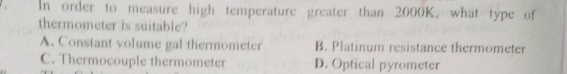 In order to measure high temperature greater than 2000K, what type of
thermometer is suitable?
A. Constant volume gal thermometer B. Platinum resistance thermometer
C. Thermocouple thermometer D. Optical pyrometer