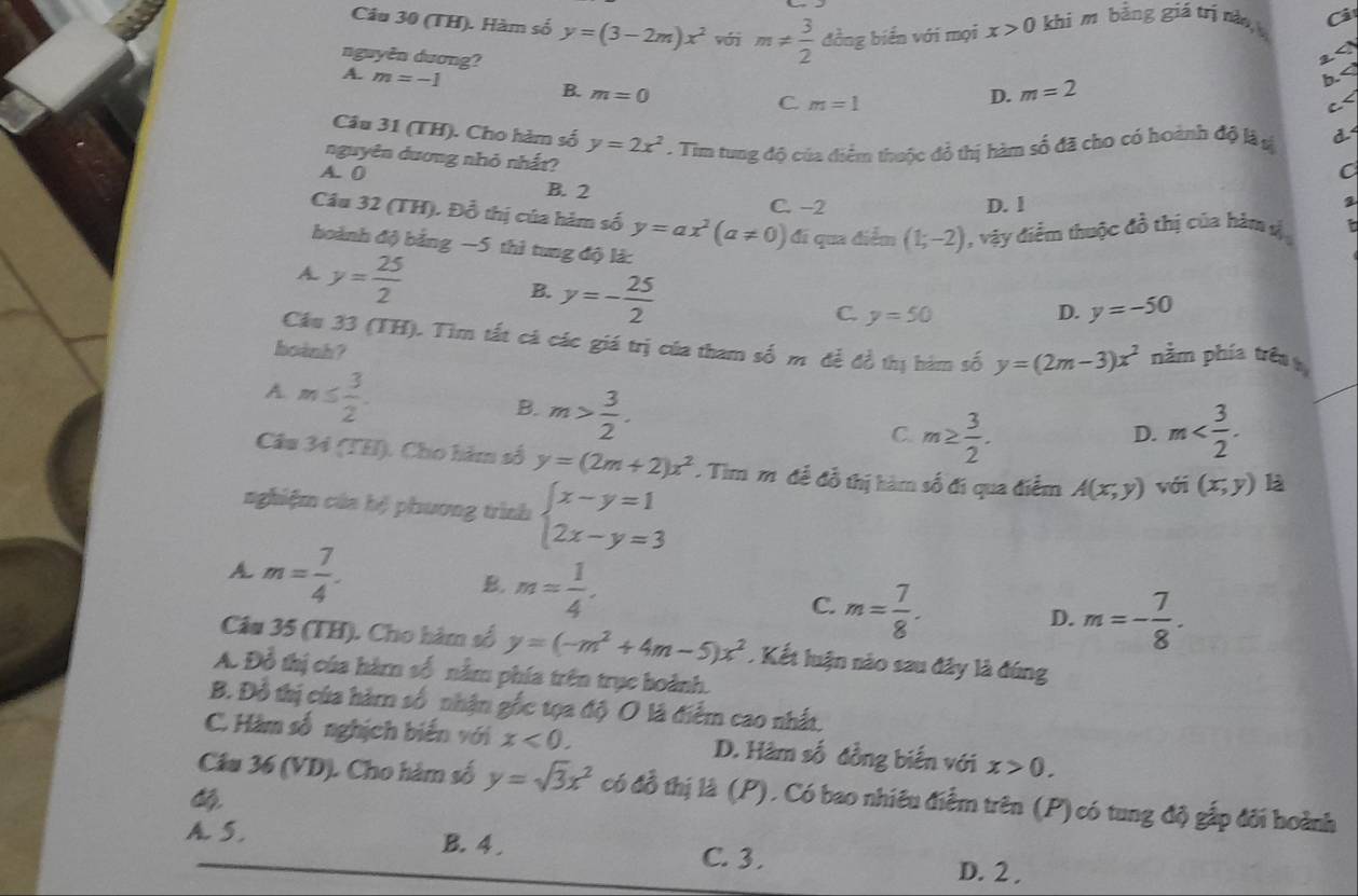 (TH). Hàm số y=(3-2m)x^2 vớj m!=  3/2  đồng biển với mọi x>0 khi m bằng giá trị nào, Ci
2<
nguyên dương?  D. m=2
A. m=-1 b. B. m=0
C m=1
C<
Câu 31 (TH). Cho hàm số  y=2x^2. Tim tung độ của điểm thuộc đỏ thị hàm số đã cho có hoành độ là n d
nguyên dương nhỏ nhất?
C
A. 0 B. 2
C. -2 D. l
Câu 32 (TH). Đỗ thị của hàm số y=ax^2(a!= 0) đi qua điểm (1;-2) , vậy điểm thuộc đồ thị của hàm s
hoành độ bằng −5 thì tung độ là:
A. y= 25/2  B. y=- 25/2 
C. y=50 D. y=-50
Cầu 33 (TH). Tìm tất cá các giá trị của tham số m để đồ thị hàm số y=(2m-3)x^2 nằm phía trêa
boành?
A. m≤  3/2 .
B. m> 3/2 .
C. m≥  3/2 . m
D.
Câu 34 (THI). Cho hàm số y=(2m+2)x^2. Tim mô để đỗ thị hàm số đi qua điểm A(x,y) với (x,y) là
nghiệm của hệ phương trình beginarrayl x-y=1 2x-y=3endarray.
A m= 7/4 .
B. m= 1/4 . C. m= 7/8 .
D. m=- 7/8 .
Câu 35 (TH). Cho hàm số y=(-m^2+4m-5)x^2. Kết luận nào sau đây là đúng
A. Đồ thị của hàm số nằm phía trên trục boành.
B. Đồ thị của hàm số nhận gốc tọa độ O là điểm cao nhất,
C. Hàm số nghịch biến với x<0. D. Hàm số đồng biến với x>0.
Câu 36 (VD). Cho hàm số y=sqrt(3)x^2 có đồ thị là (P), Có bao nhiêu điễm trên (P) có tung độ gắp đối hoành

A. 5. B.4 . C. 3.
D. 2 ,