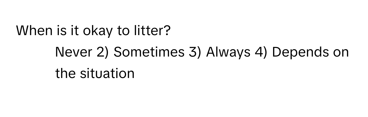 When is it okay to litter?

1) Never 2) Sometimes 3) Always 4) Depends on the situation