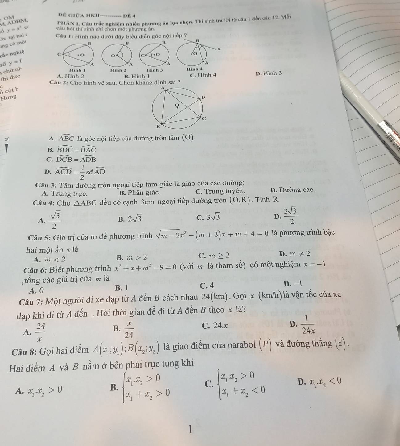 OM
để giữa hKh ĐÈ 4
, A D BM PHÀN I Câu trắc nghiệm nhiều phương án lựa chọn. Thí sinh trả lời từ câu 1 đến câu 12. Mỗi
y=x^2c câu hỏi thí sinh chỉ chọn một phương án.
Ox tại hai <  Câu 1: Hình nào dưới đây biểu diễn góc nội iếp ?
mng có một
 B
rắc nghiệ
C . O 
số y=f
chữ nh
Hình 1 
thì đượ A
A. Hình 2 B. Hình 1 C. Hình 4 D. Hình 3
Câu 2: Cho hình vẽ sau. Chọn khẳng định sai ?
ổ cột F
Hưng
A. widehat ABC
2C là góc nội tiếp của đường tròn tâm (O)
B. widehat BDC=widehat BAC
C. widehat DCB=widehat ADB
D. widehat ACD= 1/2 sdwidehat AD
Câu 3: Tâm đường tròn ngoại tiếp tam giác là giao của các đường:
A. Trung trực. B. Phân giác. C. Trung tuyến. D. Đường cao.
Câu 4: Cho △ ABC đều có cạnh 3cm ngoại tiếp đường tròn (O,R). Tính R
A.  sqrt(3)/2 
B. 2sqrt(3)
C. 3sqrt(3) D.  3sqrt(3)/2 
Câu 5: Giá trị của m để phương trình sqrt(m-2)x^2-(m+3)x+m+4=0 là phương trình bậc
hai một ẩn x là
A. m<2</tex> m>2 m≥ 2 D. m!= 2
B.
C.
Câu 6: Biết phương trình x^2+x+m^2-9=0 (với mô là tham số) có một nghiệm x=-1
,tổng các giá trị của m là
A. 0 B. 1
C. 4 D. −1
Câu 7: Một người đi xe đạp từ A đến B cách nhau 24(km). Gọi x (km/h)là vận tốc của xe
đạp khi đi từ A đến . Hỏi thời gian để đi từ A đến B theo x là?
B.
A.  24/x   x/24  C. 24.x
D.  1/24x 
Câu 8: Gọi hai điểm A(x_1;y_1);B(x_2;y_2) là giao điểm của parabol (P) và đường thẳng (d).
Hai điểm A và B nằm ở bên phải trục tung khi
C.
A. x_1.x_2>0
B. beginarrayl x_1.x_2>0 x_1+x_2>0endarray. beginarrayl x_1.x_2>0 x_1+x_2<0endarray. D. x_1.x_2<0</tex>