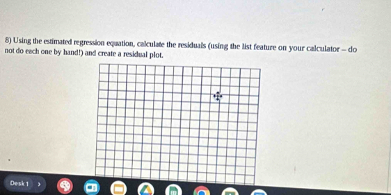 Using the estimated regression equation, calculate the residuals (using the list feature on your calculator - do 
not do each one by hand!) and create a residual plot. 
Desk 1