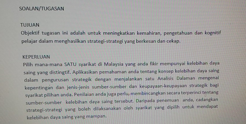 SOALAN/TUGASAN 
TUJUAN 
Objektif tugasan ini adalah untuk meningkatkan kemahiran, pengetahuan dan kognitif 
pelajar dalam menghasilkan strategi-strategi yang berkesan dan cekap. 
KEPERLUAN 
Pilih mana-mana SATU syarikat di Malaysia yang anda fikir mempunyai kelebihan daya 
saing yang distingtif. Aplikasikan pemahaman anda tentang konsep kelebihan daya saing 
dalam pengurusan strategik dengan menjalankan satu Analisis Dalaman mengenai 
kepentingan dan jenis-jenis sumber-sumber dan keupayaan-keupayaan strategik bagi 
syarikat pilihan anda. Penilaian anda juga perlu, membincangkan secara terperinci tentang 
sumber-sumber kelebihan daya saing tersebut. Daripada penemuan anda, cadangkan 
strategi-strategi yang boleh dilaksanakan oleh syarikat yang dipilih untuk mendapat 
kelebihan daya saing yang mampan.