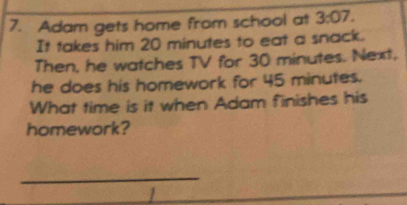 Adam gets home from school at 3:07. 
It takes him 20 minutes to eat a snack. 
Then, he watches TV for 30 minutes. Next, 
he does his homework for 45 minutes. 
What time is it when Adam finishes his 
homework? 
_