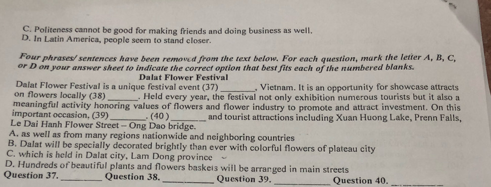 C. Politeness cannot be good for making friends and doing business as well.
D. In Latin America, people seem to stand closer.
Four phrases/ sentences have been removed from the text below. For each question, mark the letter A, B, C,
or D on your answer sheet to indicate the correct option that best fits each of the numbered blanks.
Dalat Flower Festival
Dalat Flower Festival is a unique festival event (37)_ , Vietnam. It is an opportunity for showcase attracts
on flowers locally (38) _. Held every year, the festival not only exhibition numerous tourists but it also a
meaningful activity honoring values of flowers and flower industry to promote and attract investment. On this
important occasion, (39) _. (40 ) _and tourist attractions including Xuan Huong Lake, Prenn Falls,
Le Dai Hanh Flower Street - Ong Dao bridge.
A. as well as from many regions nationwide and neighboring countries
B. Dalat will be specially decorated brightly than ever with colorful flowers of plateau city
C. which is held in Dalat city, Lam Dong province
D. Hundreds of beautiful plants and flowers baskets will be arranged in main streets
Question 37. _Question 38._ Question 39. _Question 40._