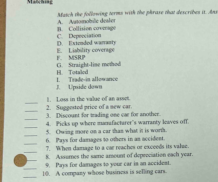 Matching
Match the following terms with the phrase that describes it. Ans
A. Automobile dealer
B. Collision coverage
C. Depreciation
D. Extended warranty
E. Liability coverage
F. MSRP
G. Straight-line method
H. Totaled
I. Trade-in allowance
J. Upside down
_
1. Loss in the value of an asset.
_
2. Suggested price of a new car.
_
3. Discount for trading one car for another.
_
4. Picks up where manufacturer’s warranty leaves off.
_
5. Owing more on a car than what it is worth.
_
6. Pays for damages to others in an accident.
_
7. When damage to a car reaches or exceeds its value.
_
8. Assumes the same amount of depreciation each year.
_
9. Pays for damages to your car in an accident.
_
10. A company whose business is selling cars.