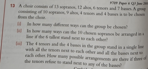 9709 Paper 6 Q3 June 2008 
13 A choir consists of 13 sopranos, 12 altos, 6 tenors and 7 basses. A group 
consisting of 10 sopranos, 9 altos, 4 tenors and 4 basses is to be chosen 
from the choir. 
[i] In how many different ways can the group be chosen? 
[ii] In how many ways can the 10 chosen sopranos be arranged in a 
line if the 6 tallest stand next to each other? 
(iii) The 4 tenors and the 4 basses in the group stand in a single line 
with all the tenors next to each other and all the basses next to 
each other. How many possible arrangements are there if three of 
the tenors refuse to stand next to any of the basses?