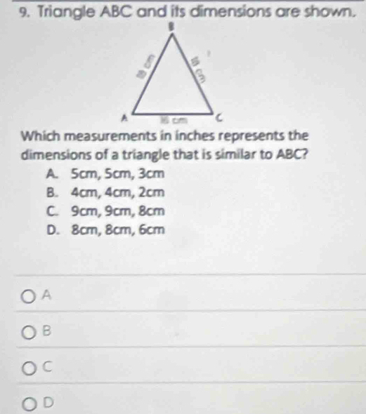 Triangle ABC and its dimensions are shown.
Which measurements in inches represents the
dimensions of a triangle that is similar to ABC?
A. 5cm, 5cm, 3cm
B. 4cm, 4cm, 2cm
C. 9cm, 9cm, 8cm
D. 8cm, 8cm, 6cm
A
B
C
D