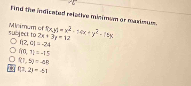 Find the indicated relative minimum or maximum. 
Minimum of 
subject to 2x+3y=12 f(x,y)=x^2-14x+y^2-16y,
f(2,0)=-24
f(0,1)=-15
f(1,5)=-68
f(3,2)=-61