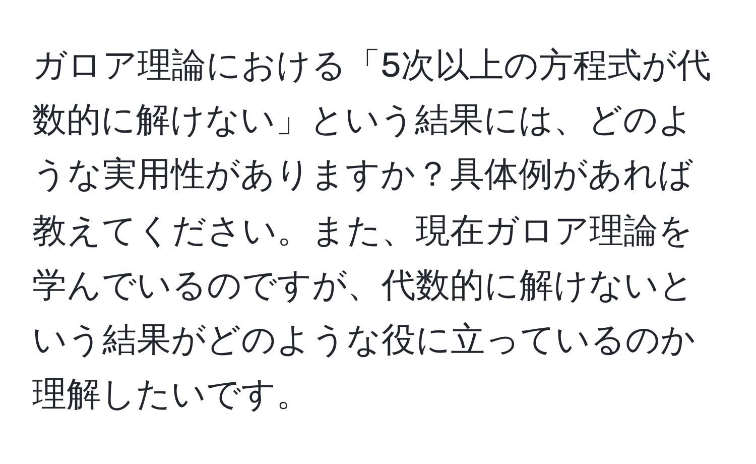 ガロア理論における「5次以上の方程式が代数的に解けない」という結果には、どのような実用性がありますか？具体例があれば教えてください。また、現在ガロア理論を学んでいるのですが、代数的に解けないという結果がどのような役に立っているのか理解したいです。