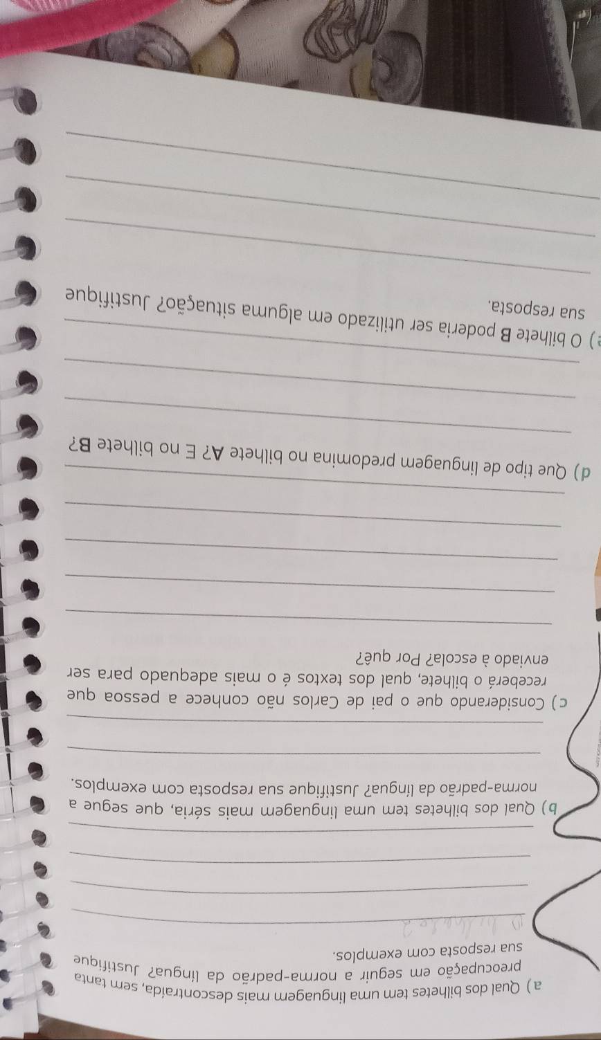 a ) Qual dos bilhetes tem uma linguagem mais descontraída, sem tanta 
preocupação em seguir a norma-padrão da língua? Justifique 
sua resposta com exemplos. 
_ 
_ 
_ 
_ 
b) Qual dos bilhetes tem uma linguagem mais séria, que segue a 
norma-padrão da língua? Justifique sua resposta com exemplos. 
_ 
_ 
c) Considerando que o pai de Carlos não conhece a pessoa que 
receberá o bilhete, qual dos textos é o mais adequado para ser 
enviado à escola? Por quê? 
_ 
_ 
_ 
_ 
_ 
_ 
d) Que tipo de linguagem predomina no bilhete A? E no bilhete B? 
_ 
_ 
e ) O bilhete B poderia ser utilizado em alguma situação? Justifique 
sua resposta. 
_ 
_ 
_