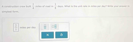 A construction crew built  1/4  miles of road in  1/8  days. What is the n t rate in miles per day? Write your an swe 
simplest form.
 2/1  milles per day  □ /□    □ /□  
×