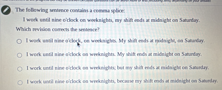 en becouse questions can be worth more or less fincluding zera) depending on your an s wer 
The following sentence contains a comma splice:
I work until nine o'clock on weeknights, my shift ends at midnight on Saturday.
Which revision corrects the sentence?
I work until nine o'clock, on weeknights. My shift ends at midnight, on Saturday.
I work until nine o'clock on weeknights. My shift ends at midnight on Saturday.
I work until nine o'clock on weeknights; but my shift ends at midnight on Saturday.
I work until nine o'clock on weeknights, because my shift ends at midnight on Saturday.