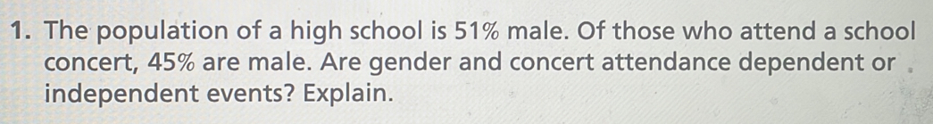 The population of a high school is 51% male. Of those who attend a school 
concert, 45% are male. Are gender and concert attendance dependent or 。 
independent events? Explain.