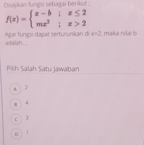 Disajikan fungsi sebagai berikut ;
f(x)=beginarrayl x-b;x≤ 2 mx^2;x>2endarray.
Agar fungsi dapat terturunkan di x=2 , maka nilai b
adalah....
Pilih Salah Satu Jawaban
A 2
B  4
c 3
D 1