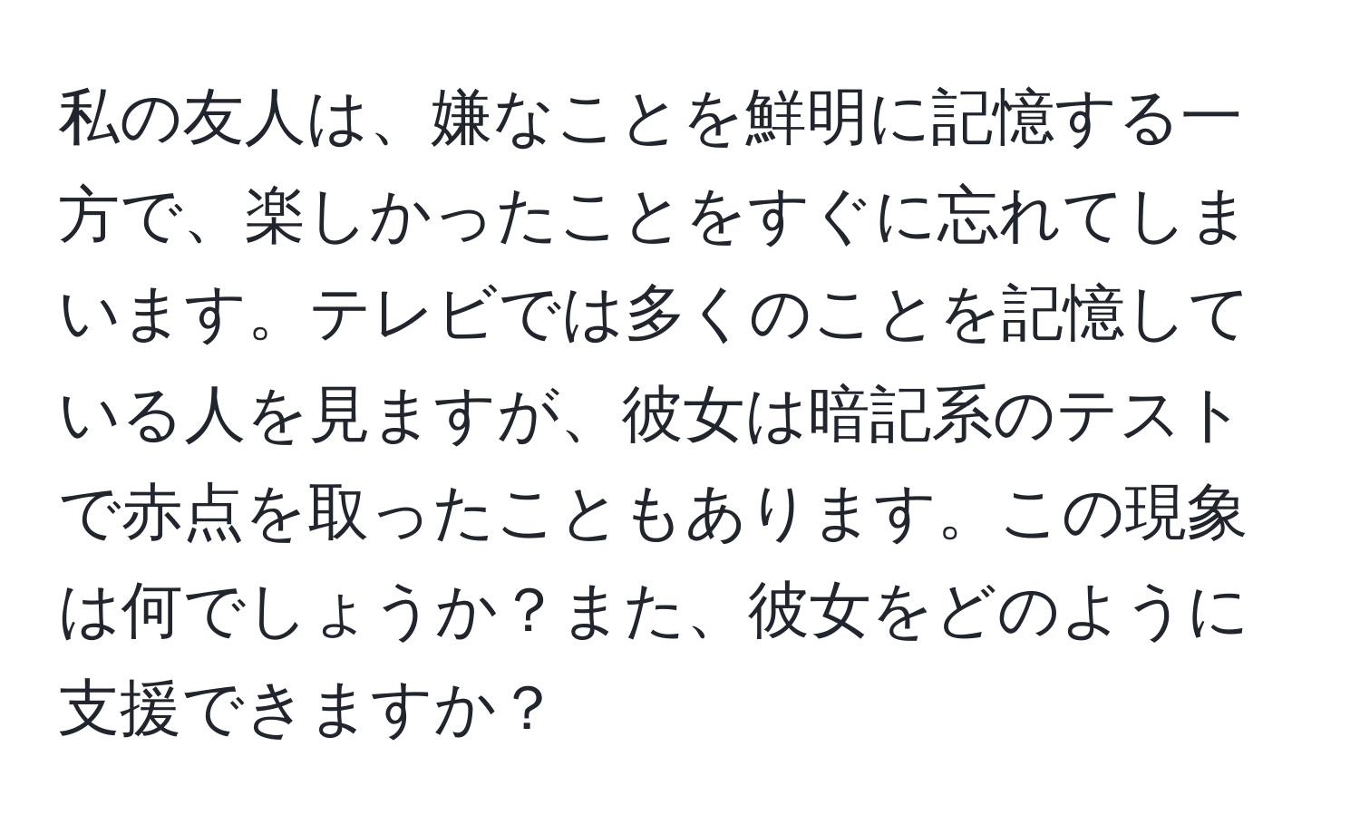 私の友人は、嫌なことを鮮明に記憶する一方で、楽しかったことをすぐに忘れてしまいます。テレビでは多くのことを記憶している人を見ますが、彼女は暗記系のテストで赤点を取ったこともあります。この現象は何でしょうか？また、彼女をどのように支援できますか？