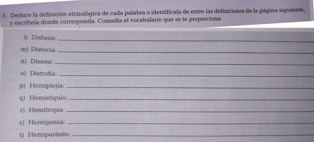 Deduce la definición etimológica de cada palabra o identifícala de entre las definiciones de la página siguiente, 
y escríbela donde corresponda. Consulta el vocabulario que se te proporciona: 
l) Disfasia:_ 
m) Distocia:_ 
n) Disnea:_ 
o) Distrofia:_ 
p) Hemiplejía:_ 
q) Hemistiquio:_ 
r) Hemitropía:_ 
s) Hemigamia:_ 
t) Hemiparásito:_