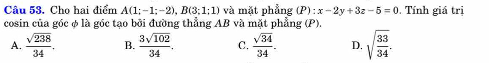 Cho hai điểm A(1;-1;-2), B(3;1;1) và mặt phẳng (P): x-2y+3z-5=0. Tính giá trị
cosin của góc φ là góc tạo bởi đường thẳng AB và mặt phẳng (P).
A.  sqrt(238)/34 . B.  3sqrt(102)/34 . C.  sqrt(34)/34 . D. sqrt(frac 33)34.