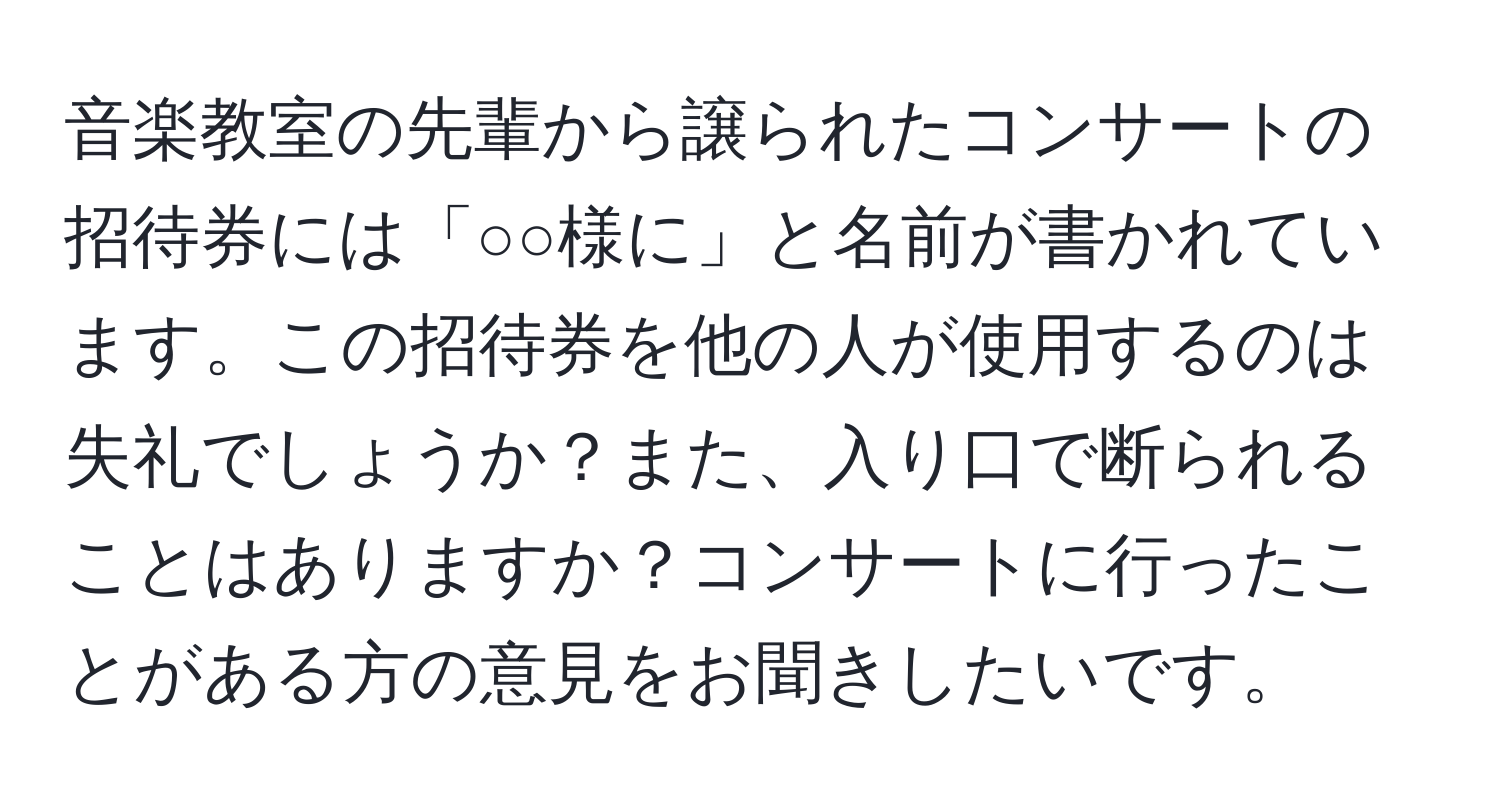 音楽教室の先輩から譲られたコンサートの招待券には「○○様に」と名前が書かれています。この招待券を他の人が使用するのは失礼でしょうか？また、入り口で断られることはありますか？コンサートに行ったことがある方の意見をお聞きしたいです。