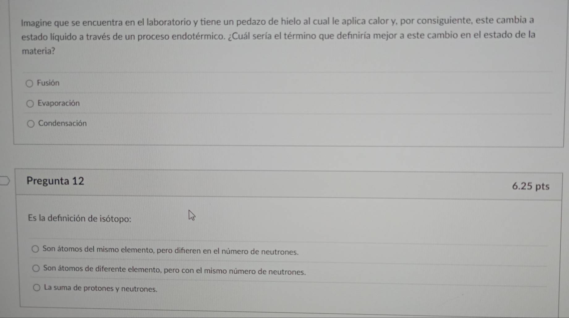 Imagine que se encuentra en el laboratorio y tiene un pedazo de hielo al cual le aplica calor y, por consiguiente, este cambia a
estado líquido a través de un proceso endotérmico. ¿Cuál sería el término que defniría mejor a este cambio en el estado de la
materia?
Fusión
Evaporación
Condensación
Pregunta 12
6.25 pts
Es la defnición de isótopo:
Son átomos del mismo elemento, pero diferen en el número de neutrones.
Son átomos de diferente elemento, pero con el mismo número de neutrones.
La suma de protones y neutrones.