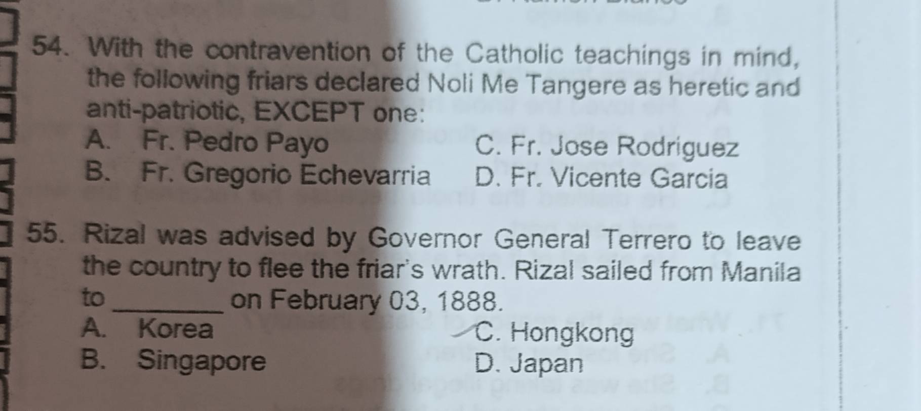 With the contravention of the Catholic teachings in mind,
the following friars declared Noli Me Tangere as heretic and
anti-patriotic, EXCEPT one:
A. Fr. Pedro Payo C. Fr. Jose Rodriguez
B. Fr. Gregorio Echevarria D. Fr. Vicente Garcia
55. Rizal was advised by Governor General Terrero to leave
the country to flee the friar's wrath. Rizal sailed from Manila
to_ on February 03, 1888.
A. Korea C. Hongkong
B. Singapore D. Japan