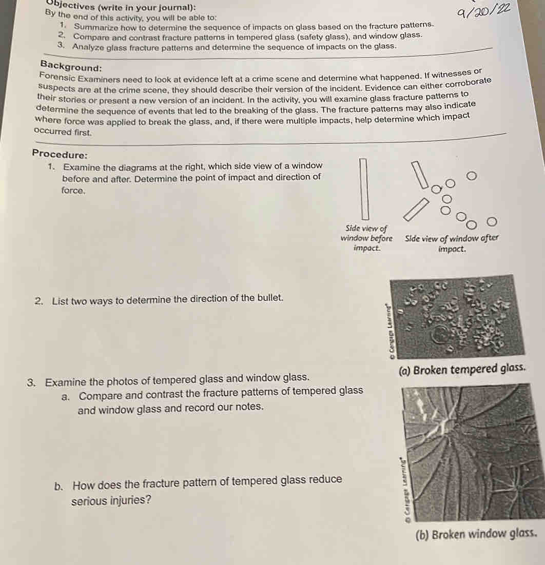 Objectives (write in your journal): 
By the end of this activity, you will be able to: 
1. Summarize how to determine the sequence of impacts on glass based on the fracture patterns. 
2. Compare and contrast fracture patterns in tempered glass (safety glass), and window glass. 
3. Analyze glass fracture patterns and determine the sequence of impacts on the glass. 
Background: 
Forensic Examiners need to look at evidence left at a crime scene and determine what happened. If witnesses or 
suspects are at the crime scene, they should describe their version of the incident. Evidence can either corroborate 
their stories or present a new version of an incident. In the activity, you will examine glass fracture patterns to 
determine the sequence of events that led to the breaking of the glass. The fracture patterns may also indicate 
where force was applied to break the glass, and, if there were multiple impacts, help determine which impact 
occurred first. 
Procedure: 
1. Examine the diagrams at the right, which side view of a window 
before and after. Determine the point of impact and direction of 
force. 
Side view of 
window before Side view of window after 
impact. impact. 
2. List two ways to determine the direction of the bullet. 
: 
o 
3. Examine the photos of tempered glass and window glass. (a) Broken tempered glass. 
a. Compare and contrast the fracture patterns of tempered glass 
and window glass and record our notes. 
b. How does the fracture pattern of tempered glass reduce 
serious injuries? 
(b) Broken window glass.