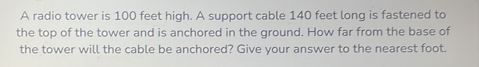 A radio tower is 100 feet high. A support cable 140 feet long is fastened to 
the top of the tower and is anchored in the ground. How far from the base of 
the tower will the cable be anchored? Give your answer to the nearest foot.