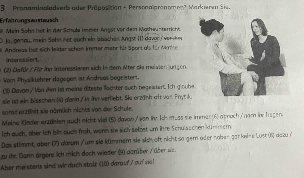 Pronominaladverb oder Präposition + Personalpronomen? Markieren Sie. 
Erfahrungsaustausch 
Mein Sohn hat in der Schule immer Angst vor dem Matheunterricht. 
Ja, genau, mein Sohn hat auch ein bisschen Angst (1) davor / vor-ihm. 
Andreas hat sich leider schon immer mehr für Sport als für Mathe 
interessiert. 
(2) Dafür / Für ihn interessieren sich in dem Alter die meisten jungen. 
Vom Physiklehrer dagegen ist Andreas begeistert. 
(3) Davon / Von ihm ist meine älteste Tochter auch begeistert. Ich glaube 
sie ist ein bisschen (4) darin / in ihn verliebt. Sie erzählt oft von Physik, 
sonst erzählt sie nämlich nichts von der Schule. 
Meine Kinder erzählen auch nicht viel (5) davon / von ihr. Ich muss sie immer (6) danach / nach ihr fragen. 
Ich auch, aber ich bin auch froh, wenn sie sich selbst um ihre Schulsachen kümmern. 
Das stimmt, aber (7) darum / um sie kümmern sie sich oft nicht so gern oder haben gar keine Lust (8) dazu / 
zu ihr. Dann ärgere ich mich doch wieder (9) darüber / über sie. 
Aber meistens sind wir doch stolz (10) darauf / auf sie!