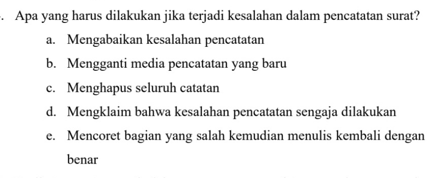 Apa yang harus dilakukan jika terjadi kesalahan dalam pencatatan surat?
a. Mengabaikan kesalahan pencatatan
b. Mengganti media pencatatan yang baru
c. Menghapus seluruh catatan
d. Mengklaim bahwa kesalahan pencatatan sengaja dilakukan
e. Mencoret bagian yang salah kemudian menulis kembali dengan
benar