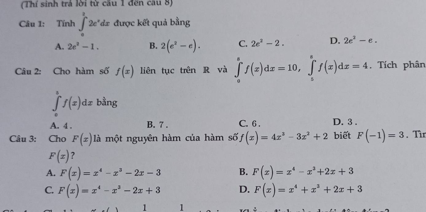 (Thí sinh trả lời từ cầu 1 đến cầu 8)
Câu 1: Tính ∈t _0^(22e^x)dx được kết quả bằng
A. 2e^2-1. B. 2(e^2-e).
C. 2e^2-2.
D. 2e^2-e. 
Câu 2: Cho hàm số f(x) liên tục trên R và ∈tlimits _0^(8f(x)dx=10, ∈tlimits _5^8f(x)dx=4. Tích phân
∈tlimits _0^5f(x)dx bằng
A. 4. B. 7. C. 6. D. 3.
Câu 3: Cho F(x) là một nguyên hàm của hàm số f(x)=4x^3)-3x^2+2 biết F(-1)=3. Tìn
F(x) ?
A. F(x)=x^4-x^3-2x-3 B. F(x)=x^4-x^3+2x+3
C. F(x)=x^4-x^3-2x+3 D. F(x)=x^4+x^3+2x+3
1 1
3