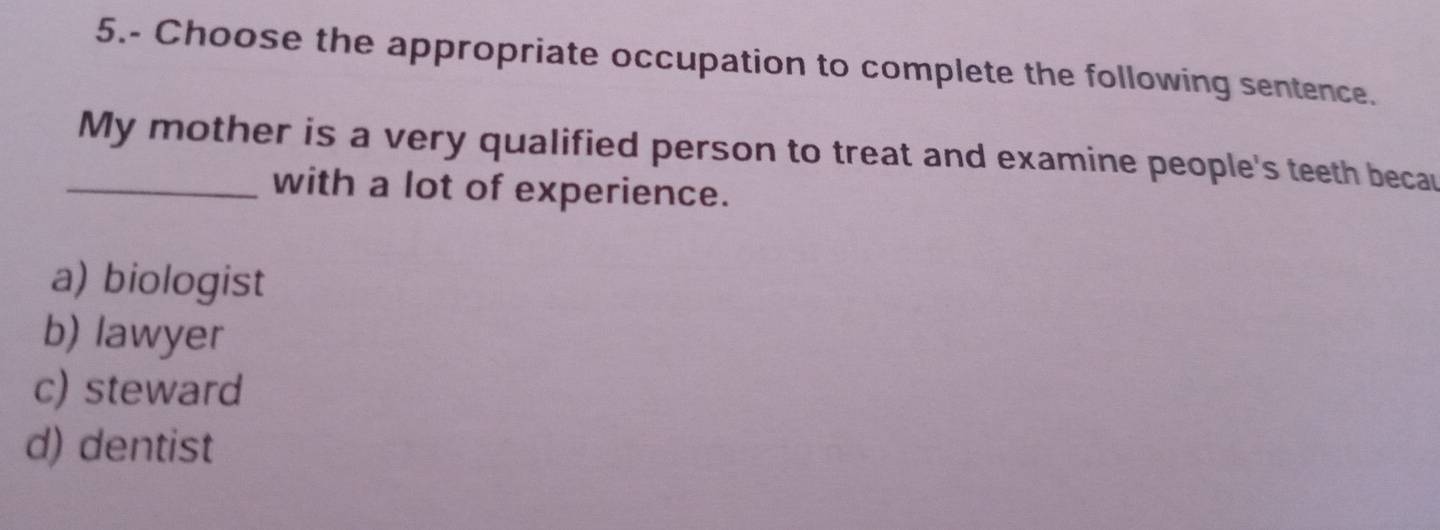 5.- Choose the appropriate occupation to complete the following sentence.
_My mother is a very qualified person to treat and examine people's teeth becau
with a lot of experience.
a) biologist
b) lawyer
c) steward
d) dentist