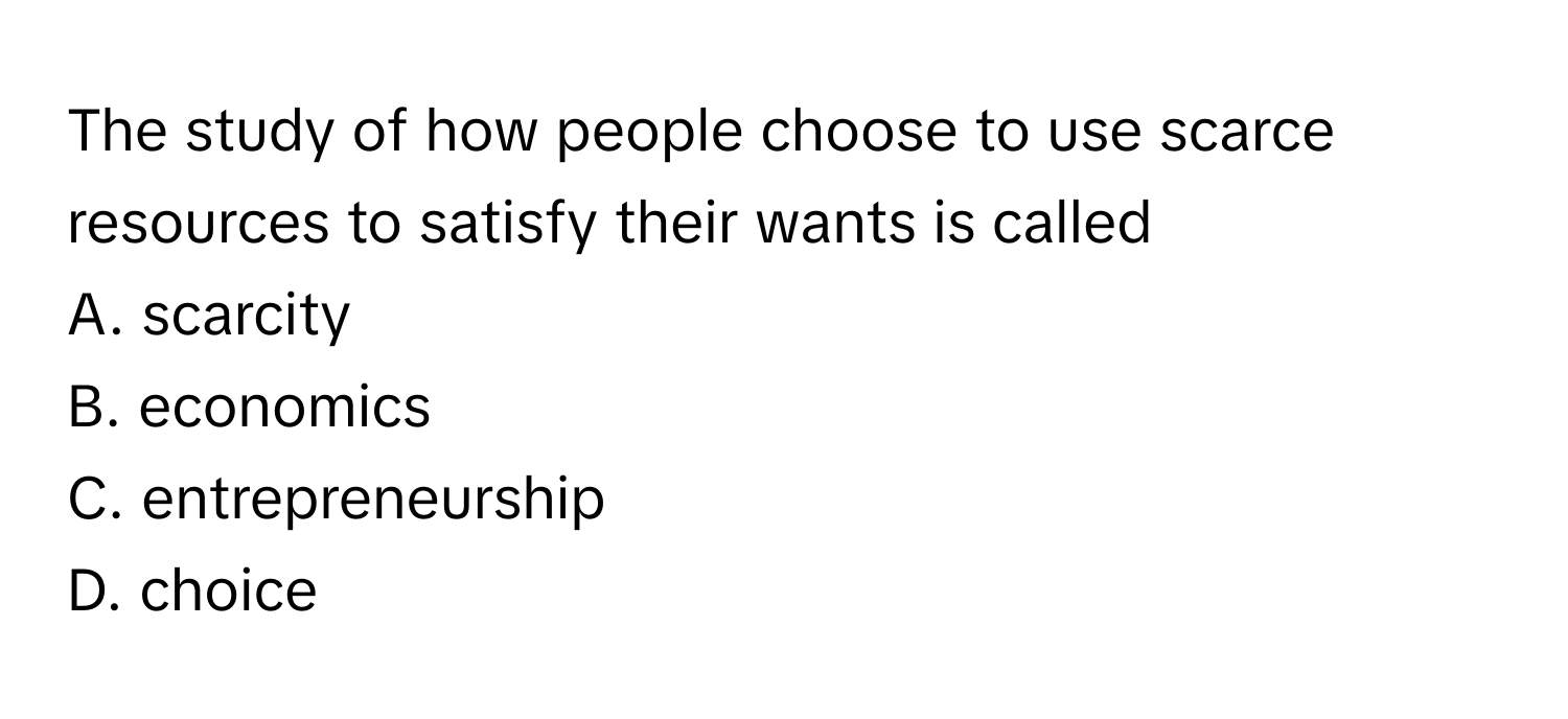 The study of how people choose to use scarce resources to satisfy their wants is called 
A. scarcity
B. economics
C. entrepreneurship
D. choice