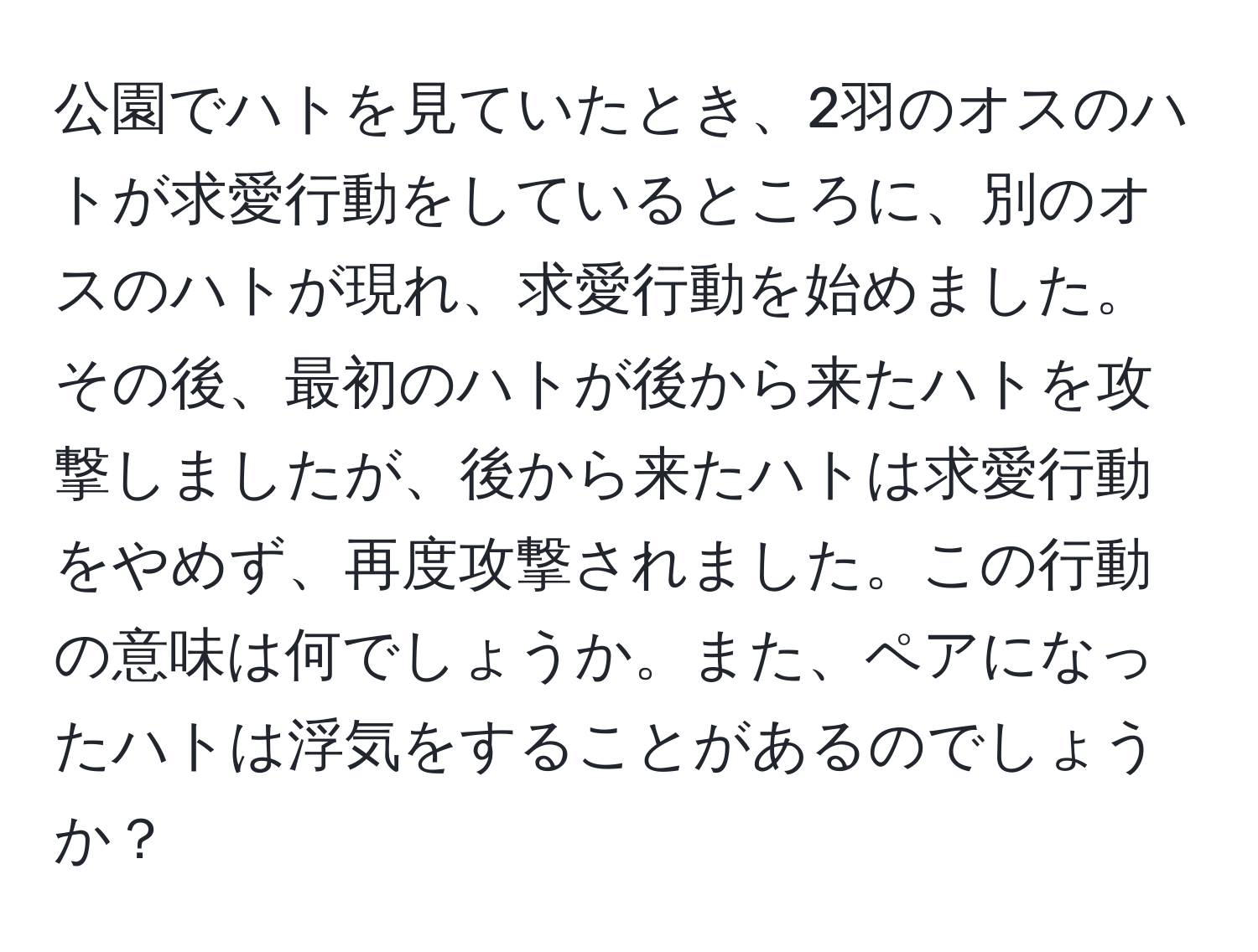 公園でハトを見ていたとき、2羽のオスのハトが求愛行動をしているところに、別のオスのハトが現れ、求愛行動を始めました。その後、最初のハトが後から来たハトを攻撃しましたが、後から来たハトは求愛行動をやめず、再度攻撃されました。この行動の意味は何でしょうか。また、ペアになったハトは浮気をすることがあるのでしょうか？