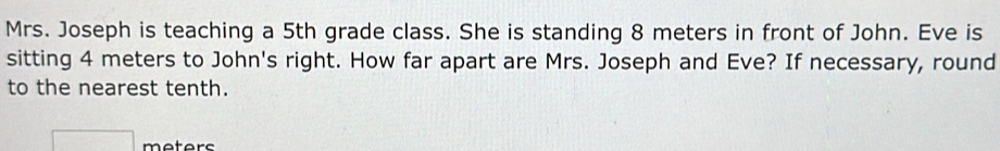 Mrs. Joseph is teaching a 5th grade class. She is standing 8 meters in front of John. Eve is 
sitting 4 meters to John's right. How far apart are Mrs. Joseph and Eve? If necessary, round 
to the nearest tenth.
□ meters