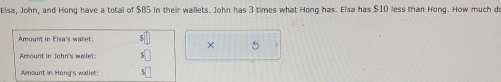 Elsa, John, and Hong have a total of $B5 in their wallets. John has 3 times what Hong has. Elsa has $10 less than Hong. How much de 
Amount in Elsa's walet: 
× 5
Amount in John's wallet: 
Amount in Hong's wallet: