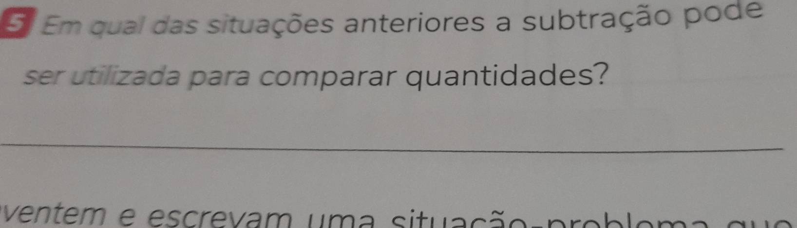 Em qual das situações anteriores a subtração pode 
ser utilizada para comparar quantidades? 
_ 
ventem e escrevam uma situação-pr