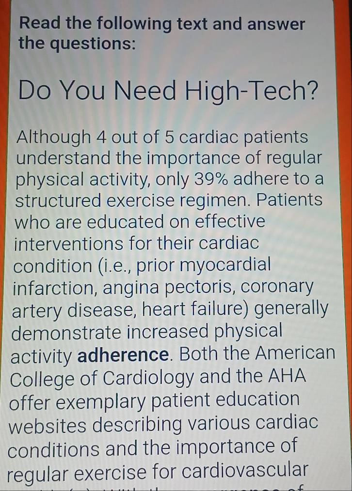 Read the following text and answer 
the questions: 
Do You Need High-Tech? 
Although 4 out of 5 cardiac patients 
understand the importance of regular 
physical activity, only 39% adhere to a 
structured exercise regimen. Patients 
who are educated on effective 
interventions for their cardiac 
condition (i.e., prior myocardial 
infarction, angina pectoris, coronary 
artery disease, heart failure) generally 
demonstrate increased physical 
activity adherence. Both the American 
College of Cardiology and the AHA 
offer exemplary patient education 
websites describing various cardiac 
conditions and the importance of 
regular exercise for cardiovascular