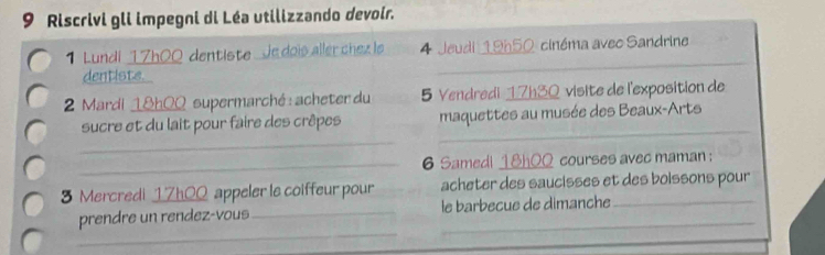 Riscrivi gli impegni di Léa utilizzando devoir. 
1 Lundi 17h00 dentiste Je dois aller chez le 4 Jeudi 19h50 cinéma avec Sandrine 
dentiste. 
_ 
_ 
2 Mardi 18h00 supermarché : acheter du 5 Vendredi 17h30 visite de l'exposition de 
_ 
_ 
sucre et du lait pour faire des crêpes maquettes au musée des Beaux-Arts 
_6 Samedl 18h00 courses avec maman : 
3 Mercredi 17h00 appeler la coiffeur pour acheter des saucisses et des boissons pour 
_ 
prendre un rendez-vous _le barbecue de dimanche