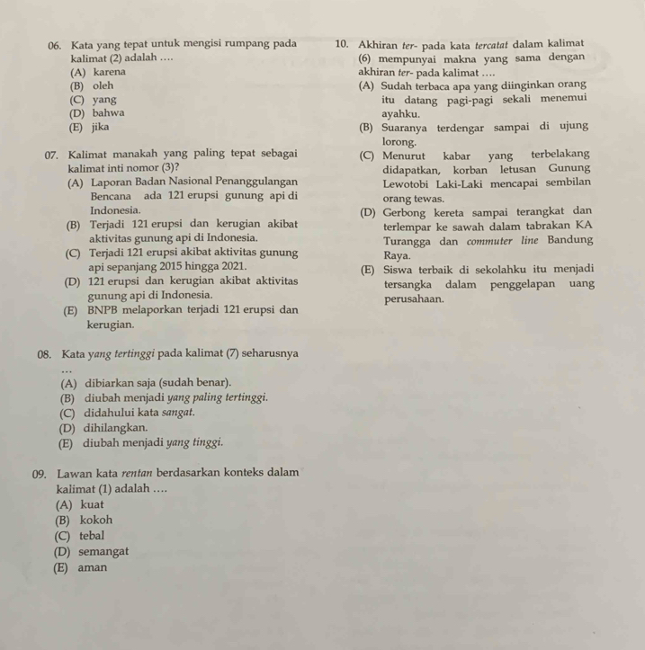 Kata yang tepat untuk mengisi rumpang pada 10. Akhiran ter- pada kata tercatat dalam kalimat
kalimat (2) adalah … (6) mempunyai makna yang sama dengan
(A) karena akhiran ter- pada kalimat ..
(B) oleh (A) Sudah terbaca apa yang diinginkan orang
(C) yang
(D) bahwa itu datang pagi-pagi sekali menemui
ayahku.
(E) jika (B) Suaranya terdengar sampai di ujung
lorong.
07. Kalimat manakah yang paling tepat sebagai (C) Menurut kabar yang terbelakang
kalimat inti nomor (3)? didapatkan, korban letusan Gunung
(A) Laporan Badan Nasional Penanggulangan Lewotobi Laki-Laki mencapai sembilan
Bencana ada 121 erupsi gunung api di orang tewas.
Indonesia. (D) Gerbong kereta sampai terangkat dan
(B) Terjadi 121 erupsi dan kerugian akibat terlempar ke sawah dalam tabrakan KA
aktivitas gunung api di Indonesia. Turangga dan commuter line Bandung
(C) Terjadi 121 erupsi akibat aktivitas gunung Raya.
api sepanjang 2015 hingga 2021. (E) Siswa terbaik di sekolahku itu menjadi
(D) 121 erupsi dan kerugian akibat aktivitas tersangka dalam penggelapan uang
gunung api di Indonesia. perusahaan.
(E) BNPB melaporkan terjadi 121 erupsi dan
kerugian.
08. Kata yang tertinggi pada kalimat (7) seharusnya
(A) dibiarkan saja (sudah benar).
(B) diubah menjadi yang paling tertinggi.
(C) didahului kata sangat.
(D) dihilangkan.
(E) diubah menjadi yang tinggi.
09. Lawan kata rentan berdasarkan konteks dalam
kalimat (1) adalah …
(A) kuat
(B) kokoh
(C) tebal
(D) semangat
(E) aman