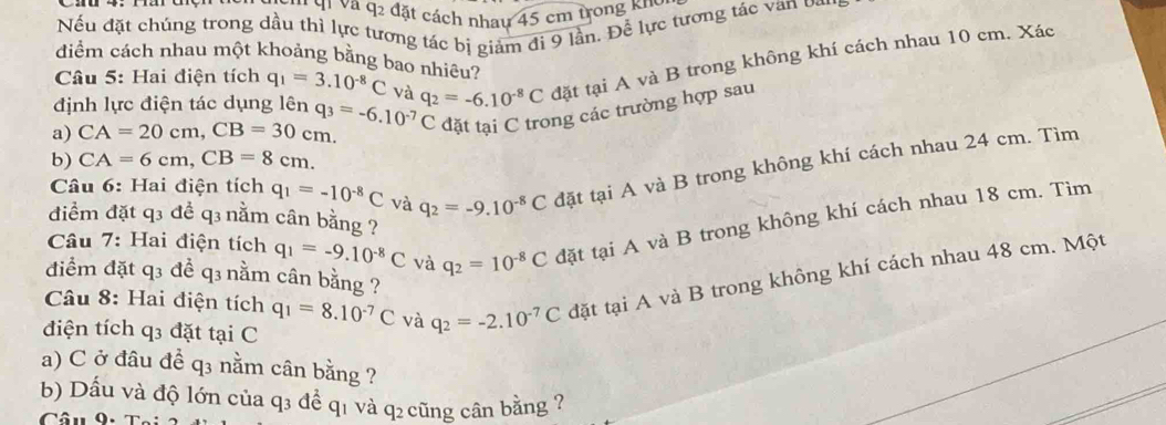 q_2 : đặt cách nhau 45 cm trong khi 
Nếu đặt chúng trong dầu thì lực tương tác bị giảm đi 9 lần. Để lực tương tác van o 
diểm cách nhau một khoảng bằng bao nhiêu? 
a) CA=20cm, CB=30cm. q_3=-6.10^(-7)C q_2=-6.10^(-8)C đặt tại A và B trong không khí cách nhau 10 cm. Xác 
Câu 5: Hai điện tích q_1=3.10^(-8)C và 
định lực điện tác dụng lên 
đặt tại C trong các trường hợp sau 
b) CA=6cm, CB=8cm. 
Câu 6: Hai điện tích q_1=-10^(-8)C và q_2=-9.10^(-8)C đặt tại A và B trong không khí cách nhau 24 cm. Tìm 
đdiểm đặt q3 đề q3 nằm cân bằng ? 
Câu 7: Hai điện tích q_1=-9.10^(-8)C và q_2=10^(-8)C tđặt tại A và B trong không khí cách nhau 18 cm. Tìm 
điểm đặt q3 đề q3 nằm cân bằng ? 
Câu 8: Hai điện tích q_1=8.10^(-7)C và q_2=-2.10^(-7)C đặt tại A và B trong không khí cách nhau 48 cm. Một 
điện tích q3 đặt tại C 
a) C ở đâu đề q3 nằm cân bằng ? 
b) Dấu và độ lớn của q3 để q1 và q₂ cũng cân bằng ? 
Câu 9,