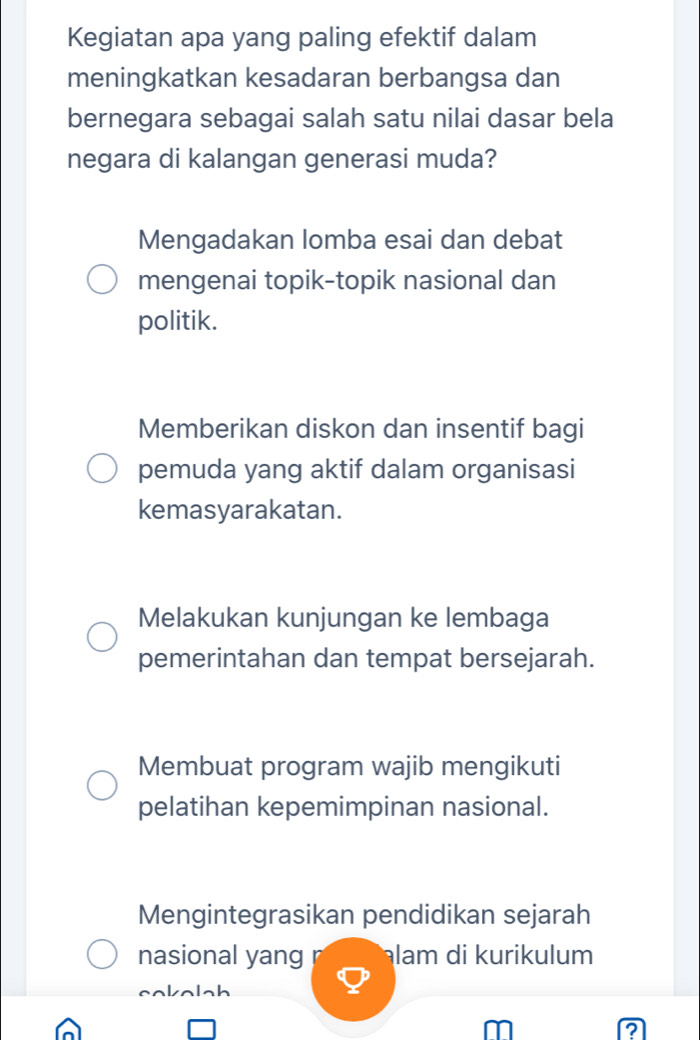 Kegiatan apa yang paling efektif dalam
meningkatkan kesadaran berbangsa dan
bernegara sebagai salah satu nilai dasar bela
negara di kalangan generasi muda?
Mengadakan lomba esai dan debat
mengenai topik-topik nasional dan
politik.
Memberikan diskon dan insentif bagi
pemuda yang aktif dalam organisasi
kemasyarakatan.
Melakukan kunjungan ke lembaga
pemerintahan dan tempat bersejarah.
Membuat program wajib mengikuti
pelatihan kepemimpinan nasional.
Mengintegrasikan pendidikan sejarah
nasional yang lam di kurikulum