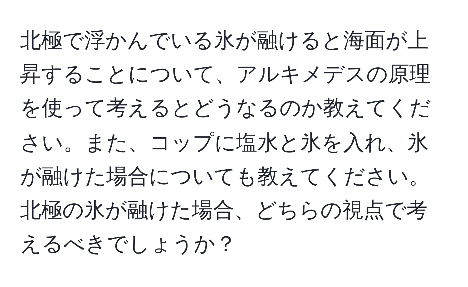 北極で浮かんでいる氷が融けると海面が上昇することについて、アルキメデスの原理を使って考えるとどうなるのか教えてください。また、コップに塩水と氷を入れ、氷が融けた場合についても教えてください。北極の氷が融けた場合、どちらの視点で考えるべきでしょうか？