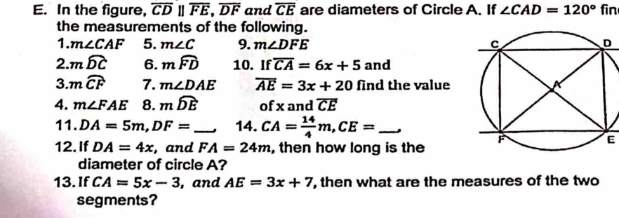 In the figure, overline CDparallel overline FE, overline DF and overline CE are diameters of Circle A. If ∠ CAD=120°f in 
the measurements of the following. 
1. m∠ CAF 5. m∠ C 9. m∠ DFE
2. mwidehat DC 6. mwidehat FD 10. If overline CA=6x+5ar d 
3. mwidehat CF 7. m∠ DAE overline AE=3x+20 find the value 
4. m∠ FAE 8. mwidehat DE of x and overline CE
11. DA=5m, DF= _  14. CA= 14/4 m, CE= _, 
12. If DA=4x , and FA=24m , then how long is the 
E 
diameter of circle A? 
13. If CA=5x-3 , and AE=3x+7 , then what are the measures of the two 
segments?