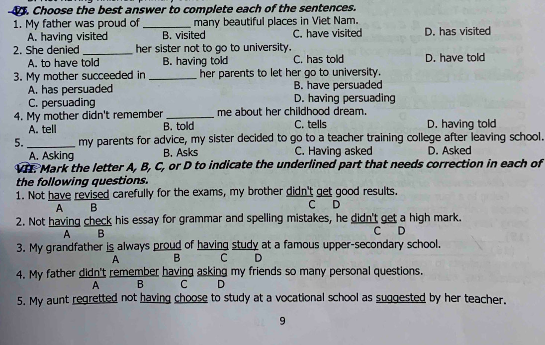 Choose the best answer to complete each of the sentences.
1. My father was proud of _many beautiful places in Viet Nam.
A. having visited B. visited C. have visited D. has visited
2. She denied_ her sister not to go to university.
A. to have told B. having told C. has told D. have told
3. My mother succeeded in _her parents to let her go to university.
A. has persuaded B. have persuaded
C. persuading D. having persuading
4. My mother didn't remember_ me about her childhood dream.
A. tell B. told C. tells D. having told
5. _my parents for advice, my sister decided to go to a teacher training college after leaving school.
A. Asking B. Asks C. Having asked D. Asked
VI. Mark the letter A, B, C, or D to indicate the underlined part that needs correction in each of
the following questions.
1. Not have revised carefully for the exams, my brother didn't get good results.
A B
C D
2. Not having check his essay for grammar and spelling mistakes, he didn't get a high mark.
A B
C D
3. My grandfather is always proud of having study at a famous upper-secondary school.
A B C D
4. My father didn't remember having asking my friends so many personal questions.
A B C D
5. My aunt regretted not having choose to study at a vocational school as suggested by her teacher.
9