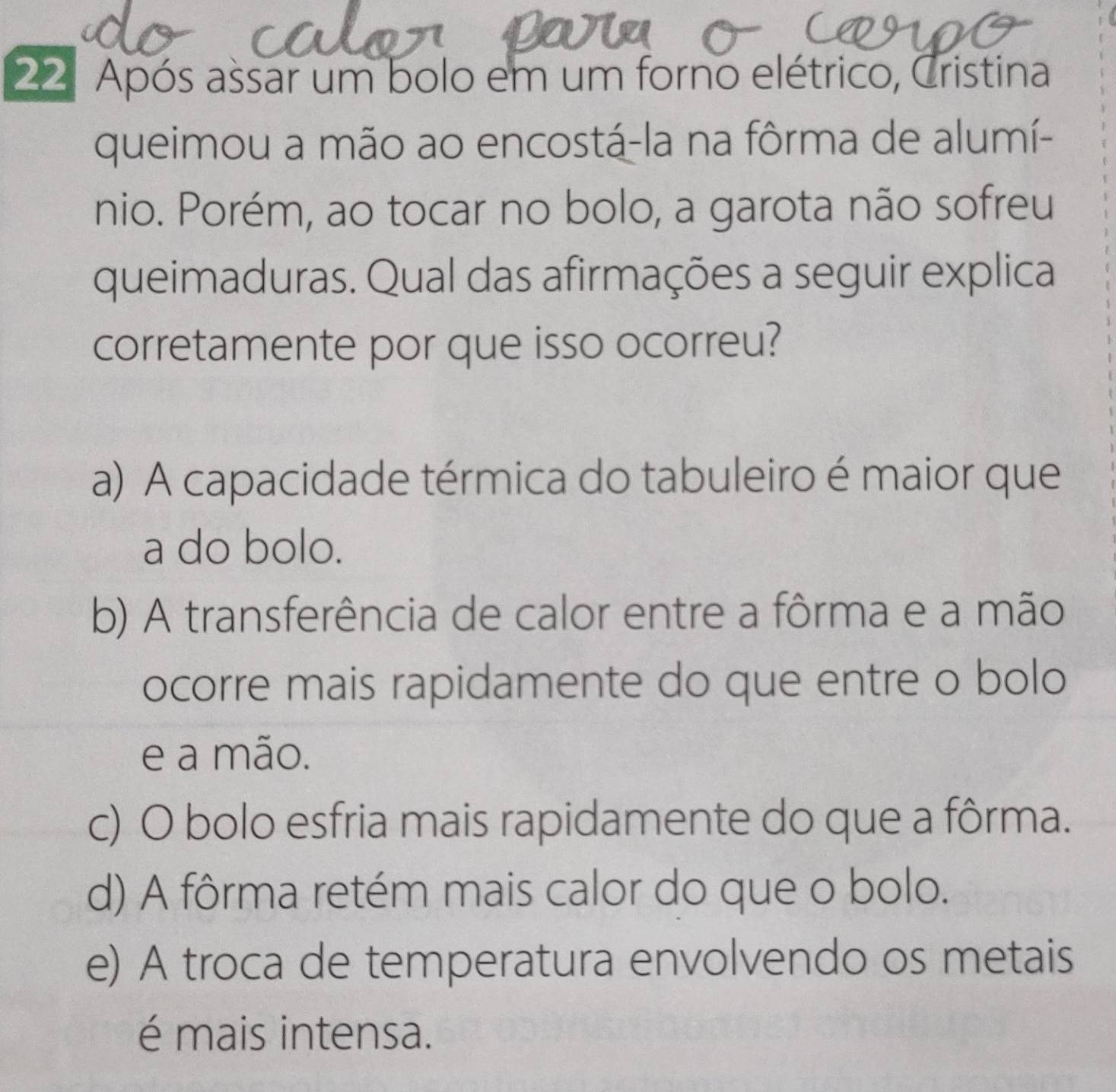 Após assar um bolo em um forno elétrico, Cristina
queimou a mão ao encostá-la na fôrma de alumí-
nio. Porém, ao tocar no bolo, a garota não sofreu
queimaduras. Qual das afirmações a seguir explica
corretamente por que isso ocorreu?
a) A capacidade térmica do tabuleiro é maior que
a do bolo.
b) A transferência de calor entre a fôrma e a mão
ocorre mais rapidamente do que entre o bolo
e a mão.
c) O bolo esfria mais rapidamente do que a fôrma.
d) A fôrma retém mais calor do que o bolo.
e) A troca de temperatura envolvendo os metais
é mais intensa.